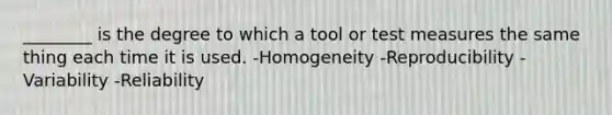 ________ is the degree to which a tool or test measures the same thing each time it is used. -Homogeneity -Reproducibility -Variability -Reliability