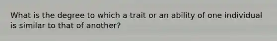 What is the degree to which a trait or an ability of one individual is similar to that of another?