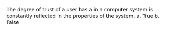 The degree of trust of a user has a in a computer system is constantly reflected in the properties of the system. a. True b. False