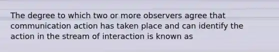 The degree to which two or more observers agree that communication action has taken place and can identify the action in the stream of interaction is known as