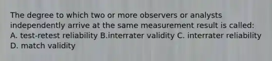 The degree to which two or more observers or analysts independently arrive at the same measurement result is called: A. test-retest reliability B.interrater validity C. interrater reliability D. match validity