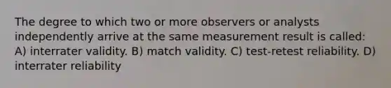 The degree to which two or more observers or analysts independently arrive at the same measurement result is called: A) interrater validity. B) match validity. C) test-retest reliability. D) interrater reliability