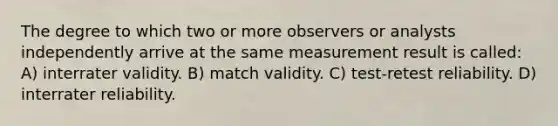 The degree to which two or more observers or analysts independently arrive at the same measurement result is called: A) interrater validity. B) match validity. C) test-retest reliability. D) interrater reliability.