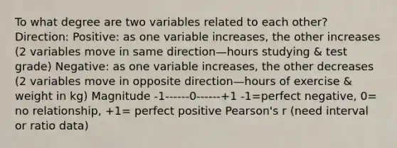 To what degree are two variables related to each other? Direction: Positive: as one variable increases, the other increases (2 variables move in same direction—hours studying & test grade) Negative: as one variable increases, the other decreases (2 variables move in opposite direction—hours of exercise & weight in kg) Magnitude -1------0------+1 -1=perfect negative, 0= no relationship, +1= perfect positive Pearson's r (need interval or ratio data)