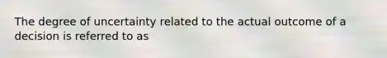 The degree of uncertainty related to the actual outcome of a decision is referred to as