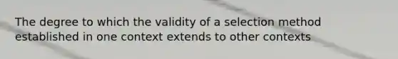 The degree to which the validity of a selection method established in one context extends to other contexts