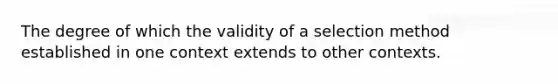 The degree of which the validity of a selection method established in one context extends to other contexts.