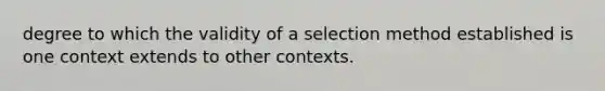 degree to which the validity of a selection method established is one context extends to other contexts.