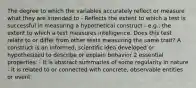 The degree to which the variables accurately reflect or measure what they are intended to - Reflects the extent to which a test is successful in measuring a hypothetical construct - e.g., the extent to which a test measures intelligence. Does this test relate to or differ from other tests measuring the same trait? A construct is an informed, scientific idea developed or hypothesized to describe or explain behavior 2 essential properties: - it is abstract summaries of some regularity in nature - it is related to or connected with concrete, observable entities or event