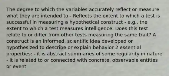 The degree to which the variables accurately reflect or measure what they are intended to - Reflects the extent to which a test is successful in measuring a hypothetical construct - e.g., the extent to which a test measures intelligence. Does this test relate to or differ from other tests measuring the same trait? A construct is an informed, scientific idea developed or hypothesized to describe or explain behavior 2 essential properties: - it is abstract summaries of some regularity in nature - it is related to or connected with concrete, observable entities or event