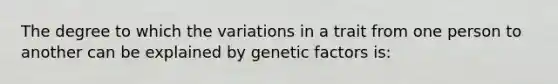 The degree to which the variations in a trait from one person to another can be explained by genetic factors is: