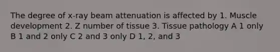 The degree of x-ray beam attenuation is affected by 1. Muscle development 2. Z number of tissue 3. Tissue pathology A 1 only B 1 and 2 only C 2 and 3 only D 1, 2, and 3