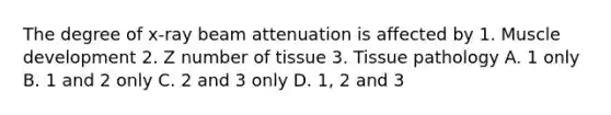 The degree of x-ray beam attenuation is affected by 1. Muscle development 2. Z number of tissue 3. Tissue pathology A. 1 only B. 1 and 2 only C. 2 and 3 only D. 1, 2 and 3