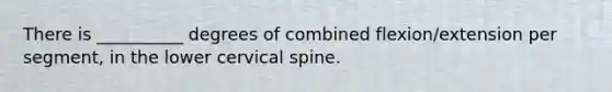 There is __________ degrees of combined flexion/extension per segment, in the lower cervical spine.