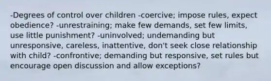 -Degrees of control over children -coercive; impose rules, expect obedience? -unrestraining; make few demands, set few limits, use little punishment? -uninvolved; undemanding but unresponsive, careless, inattentive, don't seek close relationship with child? -confrontive; demanding but responsive, set rules but encourage open discussion and allow exceptions?