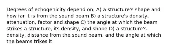 Degrees of echogenicity depend on: A) a structure's shape and how far it is from the sound beam B) a structure's density, attenuation, factor and shape C) the angle at which the beam strikes a structure, its density, and shape D) a structure's density, distance from the sound beam, and the angle at which the beams trikes it