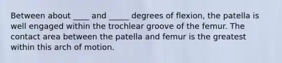 Between about ____ and _____ degrees of flexion, the patella is well engaged within the trochlear groove of the femur. The contact area between the patella and femur is the greatest within this arch of motion.