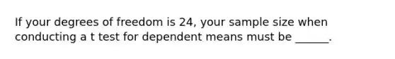 If your degrees of freedom is 24, your sample size when conducting a t test for dependent means must be ______.