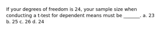 If your degrees of freedom is 24, your sample size when conducting a t-test for dependent means must be _______. a. 23 b. 25 c. 26 d. 24