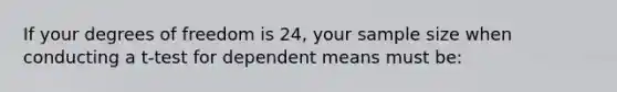 If your degrees of freedom is 24, your sample size when conducting a t-test for dependent means must be: