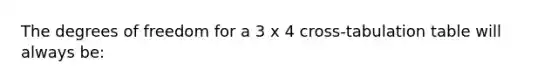 The degrees of freedom for a 3 x 4 cross-tabulation table will always be: