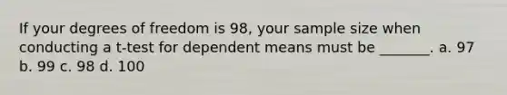 If your degrees of freedom is 98, your sample size when conducting a t-test for dependent means must be _______. a. 97 b. 99 c. 98 d. 100