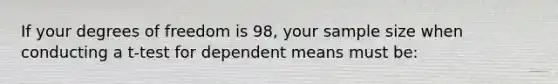 If your degrees of freedom is 98, your sample size when conducting a t-test for dependent means must be: