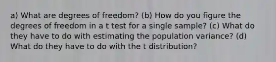 a) What are degrees of freedom? (b) How do you figure the degrees of freedom in a t test for a single sample? (c) What do they have to do with estimating the population variance? (d) What do they have to do with the t distribution?