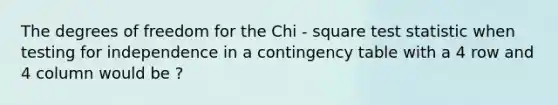 The degrees of freedom for the Chi - square test statistic when testing for independence in a contingency table with a 4 row and 4 column would be ?