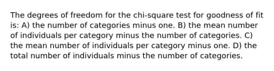 The degrees of freedom for the chi-square test for goodness of fit is: A) the number of categories minus one. B) the mean number of individuals per category minus the number of categories. C) the mean number of individuals per category minus one. D) the total number of individuals minus the number of categories.