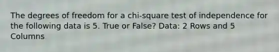 The degrees of freedom for a chi-square test of independence for the following data is 5. True or False? Data: 2 Rows and 5 Columns