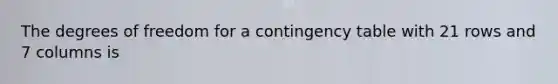 The degrees of freedom for a contingency table with 21 rows and 7 columns is