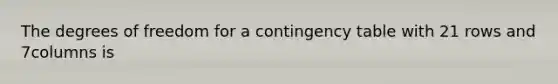 The degrees of freedom for a contingency table with 21 rows and 7columns is