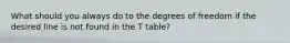 What should you always do to the degrees of freedom if the desired line is not found in the T table?