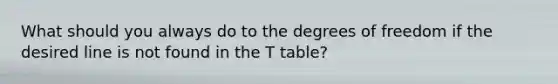 What should you always do to the degrees of freedom if the desired line is not found in the T table?