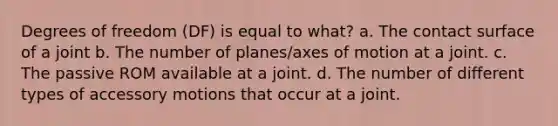 Degrees of freedom (DF) is equal to what? a. The contact surface of a joint b. The number of planes/axes of motion at a joint. c. The passive ROM available at a joint. d. The number of different types of accessory motions that occur at a joint.