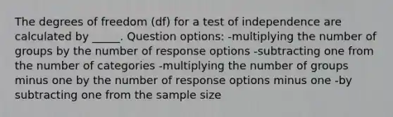 The degrees of freedom (df) for a test of independence are calculated by _____. Question options: -multiplying the number of groups by the number of response options -subtracting one from the number of categories -multiplying the number of groups minus one by the number of response options minus one -by subtracting one from the sample size