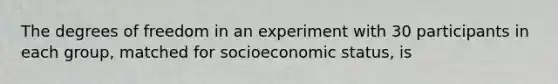 The degrees of freedom in an experiment with 30 participants in each group, matched for socioeconomic status, is