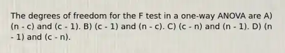 The degrees of freedom for the F test in a one-way ANOVA are A) (n - c) and (c - 1). B) (c - 1) and (n - c). C) (c - n) and (n - 1). D) (n - 1) and (c - n).