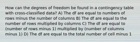 How can the degrees of freedom be found in a contingency table with cross-classified data? A) The df are equal to numbers of rows minus the number of columns B) The df are equal to the number of rows multiplied by columns C) The df are equal to (number of rows minus 1) multiplied by (number of columns minus 1) D) The df are equal to the total number of cell minus 1