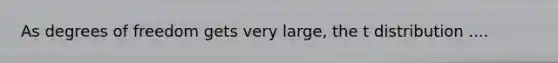 As degrees of freedom gets very large, the t distribution ....