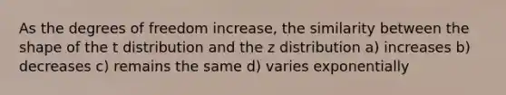 As the degrees of freedom increase, the similarity between the shape of the t distribution and the z distribution a) increases b) decreases c) remains the same d) varies exponentially