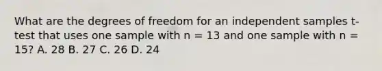 What are the degrees of freedom for an independent samples t-test that uses one sample with n = 13 and one sample with n = 15? A. 28 B. 27 C. 26 D. 24