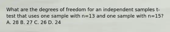 What are the degrees of freedom for an independent samples t-test that uses one sample with n=13 and one sample with n=15? A. 28 B. 27 C. 26 D. 24