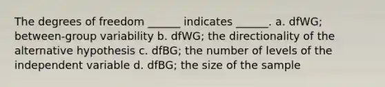 The degrees of freedom ______ indicates ______. a. dfWG; between-group variability b. dfWG; the directionality of the alternative hypothesis c. dfBG; the number of levels of the independent variable d. dfBG; the size of the sample