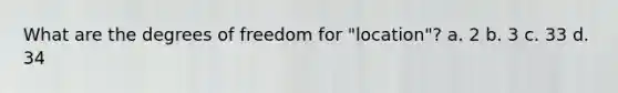 What are the degrees of freedom for "location"? a. 2 b. 3 c. 33 d. 34