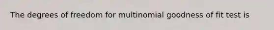 The degrees of freedom for multinomial goodness of fit test is