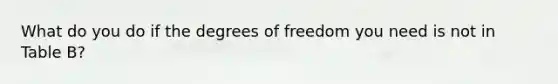 What do you do if the degrees of freedom you need is not in Table B?