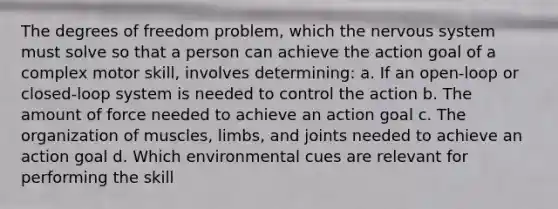 The degrees of freedom problem, which the nervous system must solve so that a person can achieve the action goal of a complex motor skill, involves determining: a. If an open-loop or closed-loop system is needed to control the action b. The amount of force needed to achieve an action goal c. The organization of muscles, limbs, and joints needed to achieve an action goal d. Which environmental cues are relevant for performing the skill