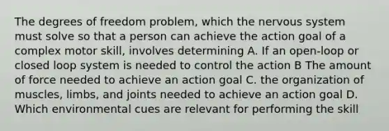 The degrees of freedom problem, which the nervous system must solve so that a person can achieve the action goal of a complex motor skill, involves determining A. If an open-loop or closed loop system is needed to control the action B The amount of force needed to achieve an action goal C. the organization of muscles, limbs, and joints needed to achieve an action goal D. Which environmental cues are relevant for performing the skill